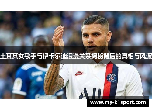 土耳其女歌手与伊卡尔迪浪漫关系揭秘背后的真相与风波