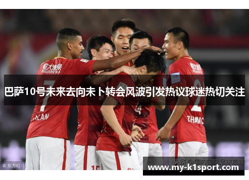 巴萨10号未来去向未卜转会风波引发热议球迷热切关注