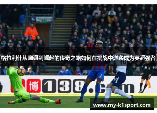 格拉利什从嘲讽到崛起的传奇之路如何在挑战中逆袭成为英超强者