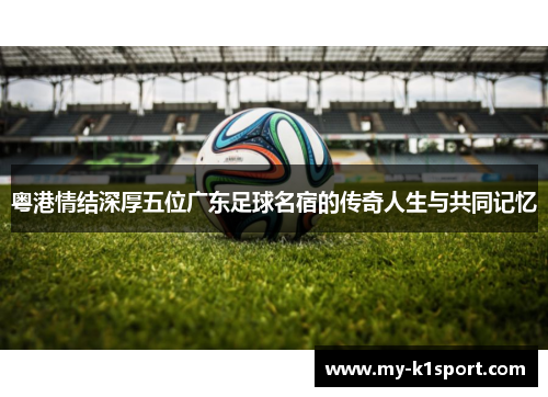 粤港情结深厚五位广东足球名宿的传奇人生与共同记忆